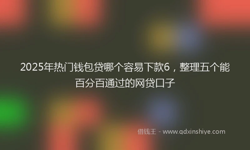 2025年热门钱包贷哪个容易下款6，整理五个能百分百通过的网贷口子