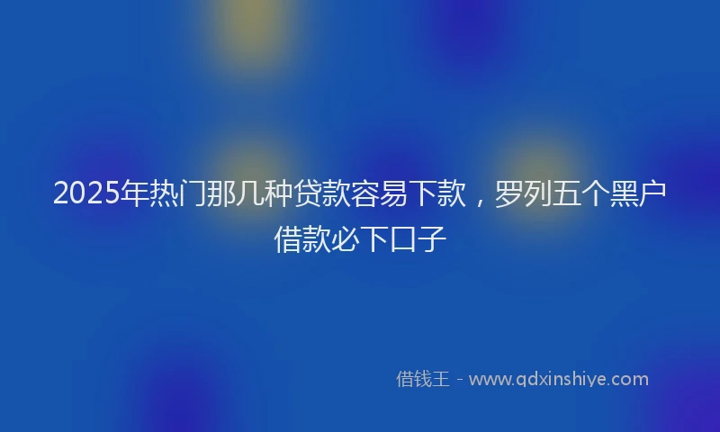 2025年热门那几种贷款容易下款，罗列五个黑户借款必下口子