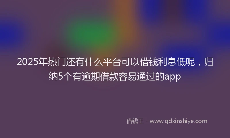 2025年热门还有什么平台可以借钱利息低呢，归纳5个有逾期借款容易通过的app