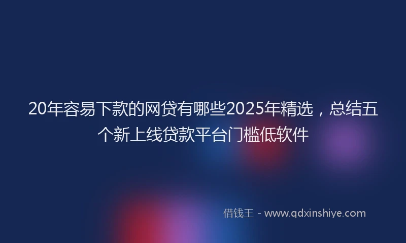 20年容易下款的网贷有哪些2025年精选，总结五个新上线贷款平台门槛低软件