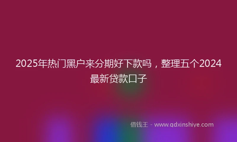 2025年热门黑户来分期好下款吗，整理五个2024最新贷款口子