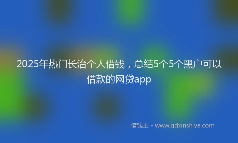 2025年热门长治个人借钱，总结5个5个黑户可以借款的网贷app