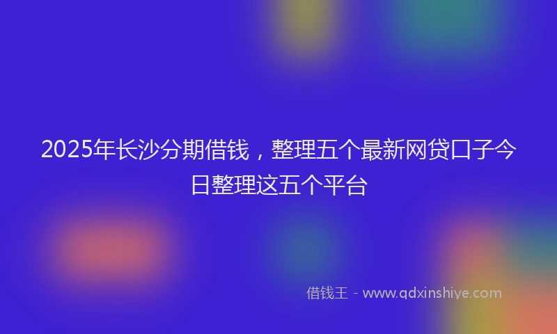 2025年长沙分期借钱，整理五个最新网贷口子今日整理这五个平台