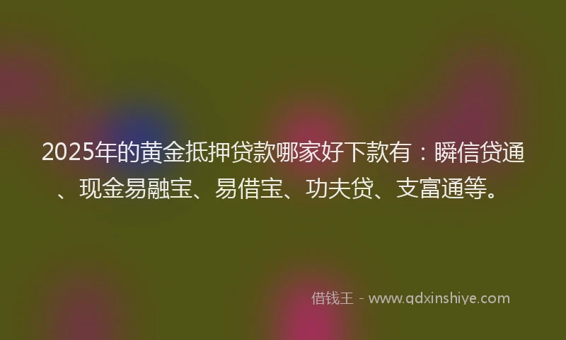 2025年的黄金抵押贷款哪家好下款有：瞬信贷通、现金易融宝、易借宝、功夫贷、支富通等。