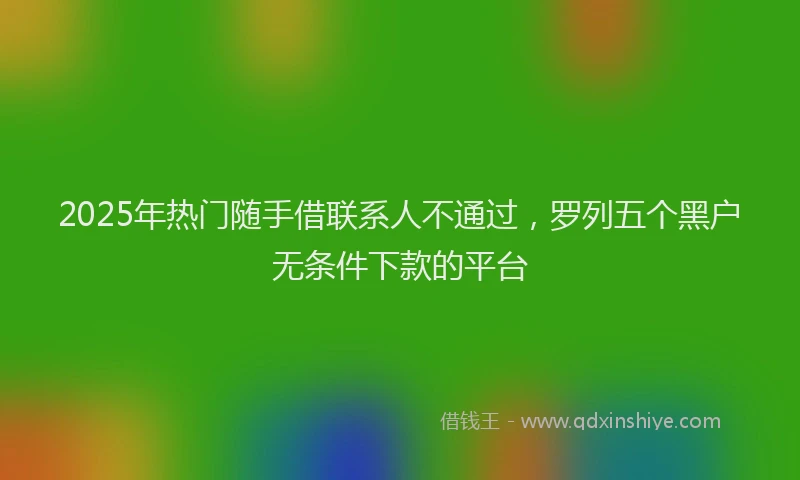 2025年热门随手借联系人不通过，罗列五个黑户无条件下款的平台