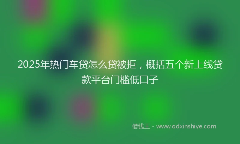 2025年热门车贷怎么贷被拒，概括五个新上线贷款平台门槛低口子