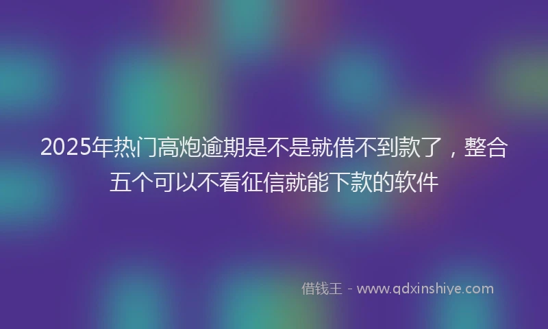 2025年热门高炮逾期是不是就借不到款了，整合五个可以不看征信就能下款的软件