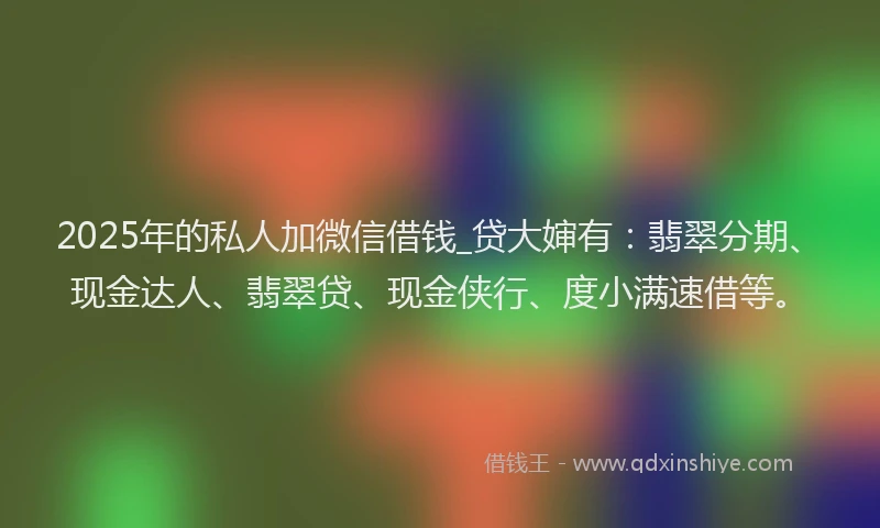 2025年的私人加微信借钱_贷大婶有：翡翠分期、现金达人、翡翠贷、现金侠行、度小满速借等。