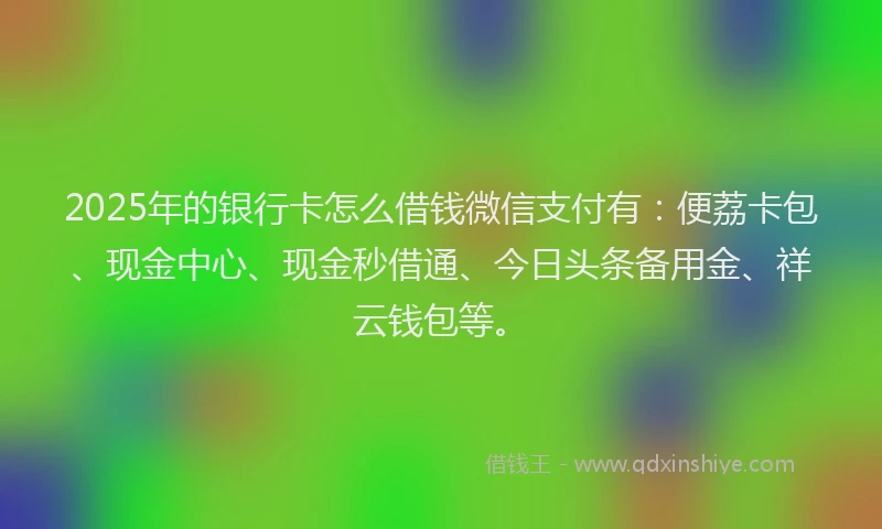 2025年的银行卡怎么借钱微信支付有：便荔卡包、现金中心、现金秒借通、今日头条备用金、祥云钱包等。
