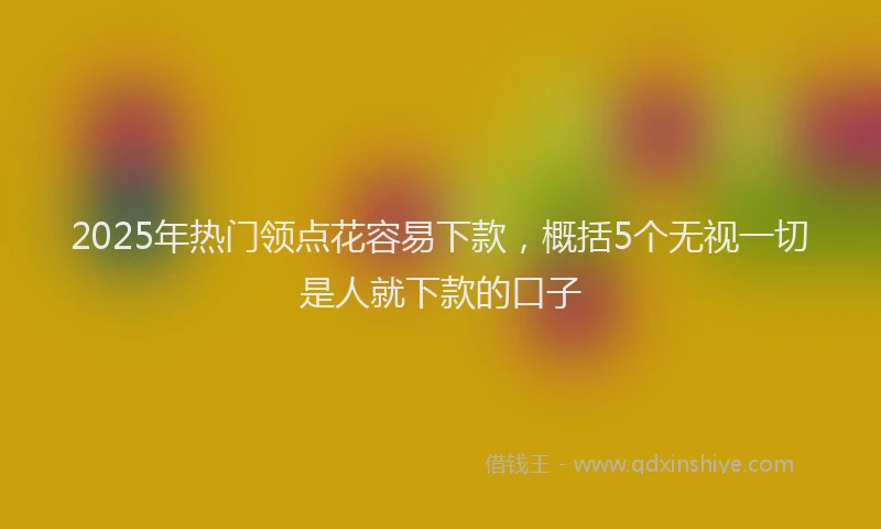 2025年热门领点花容易下款，概括5个无视一切是人就下款的口子