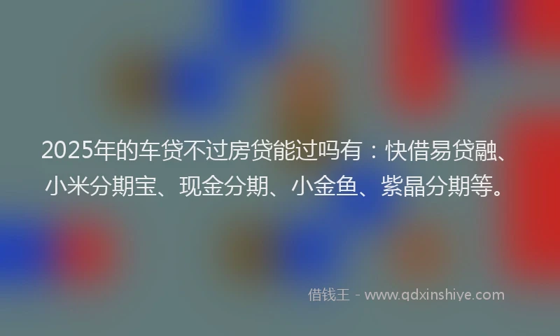 2025年的车贷不过房贷能过吗有：快借易贷融、小米分期宝、现金分期、小金鱼、紫晶分期等。