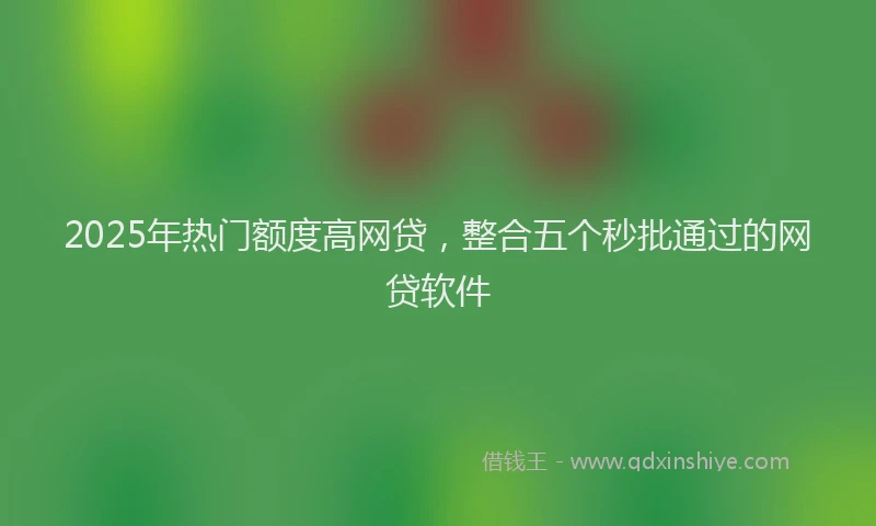 2025年热门额度高网贷，整合五个秒批通过的网贷软件