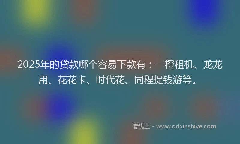 2025年的贷款哪个容易下款有：一橙租机、龙龙用、花花卡、时代花、同程提钱游等。