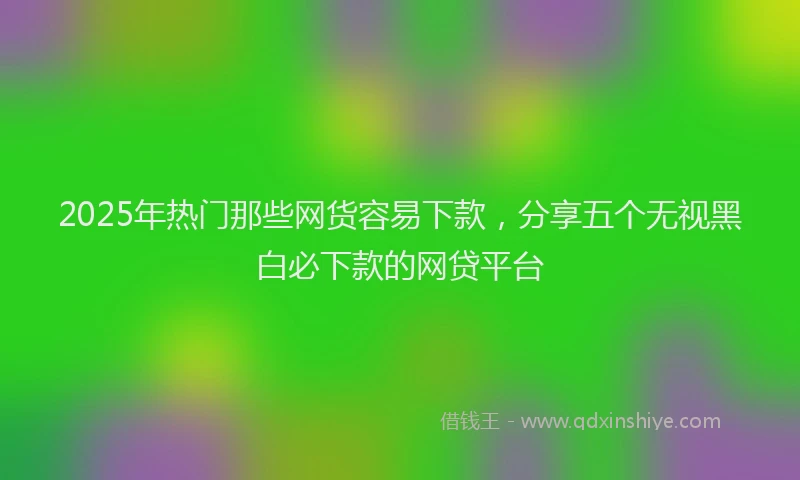2025年热门那些网货容易下款，分享五个无视黑白必下款的网贷平台