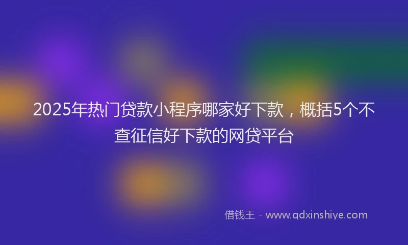 2025年热门贷款小程序哪家好下款，概括5个不查征信好下款的网贷平台