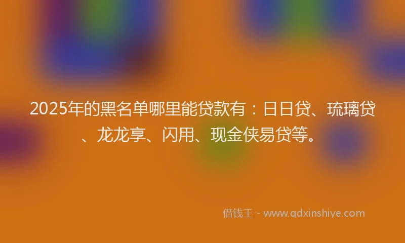 2025年的黑名单哪里能贷款有：日日贷、琉璃贷、龙龙享、闪用、现金侠易贷等。