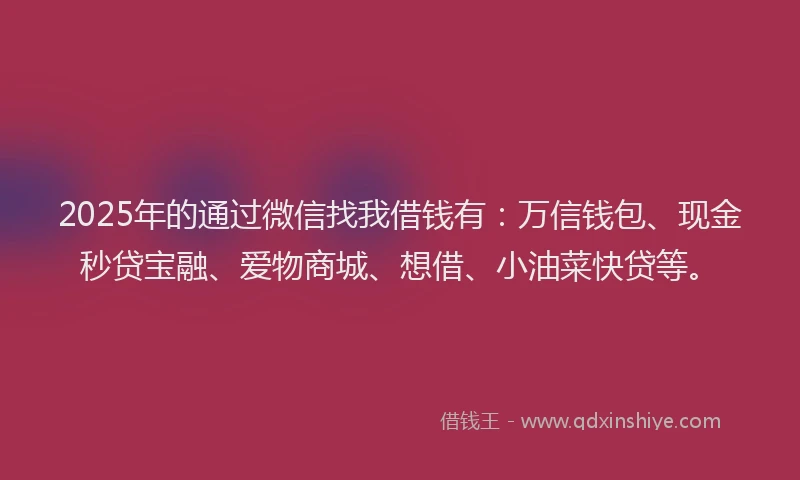 2025年的通过微信找我借钱有：万信钱包、现金秒贷宝融、爱物商城、想借、小油菜快贷等。