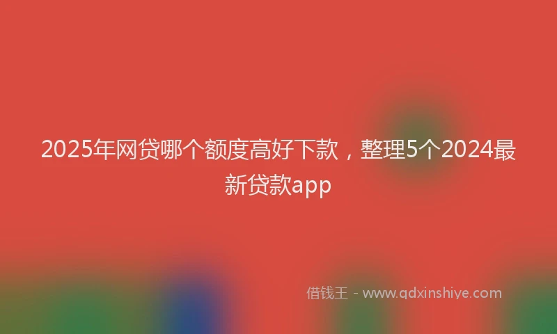 2025年网贷哪个额度高好下款，整理5个2024最新贷款app