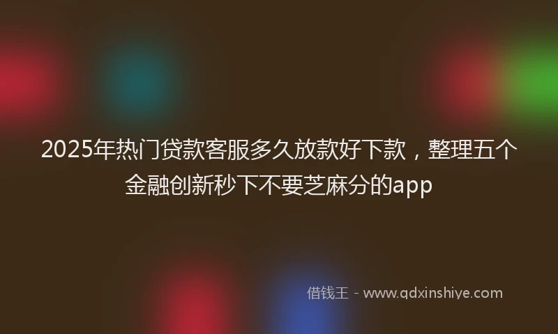 2025年热门贷款客服多久放款好下款，整理五个金融创新秒下不要芝麻分的app