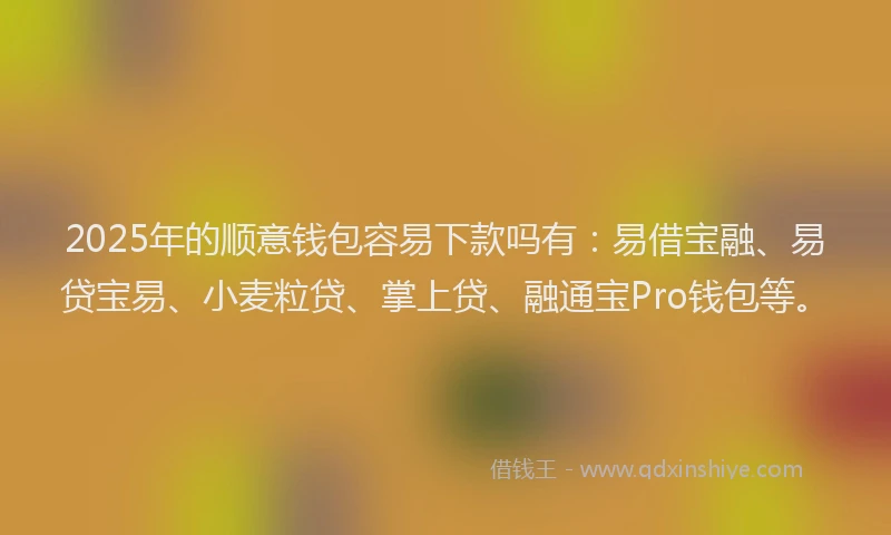 2025年的顺意钱包容易下款吗有：易借宝融、易贷宝易、小麦粒贷、掌上贷、融通宝Pro钱包等。