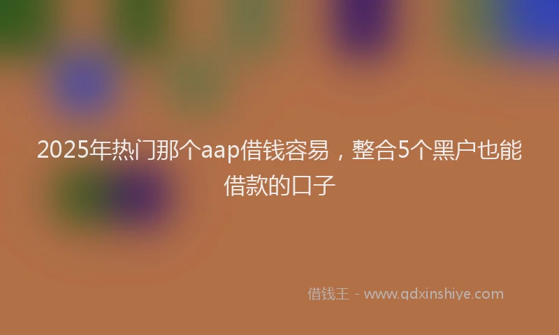 2025年热门那个aap借钱容易，整合5个黑户也能借款的口子