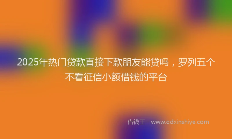 2025年热门贷款直接下款朋友能贷吗，罗列五个不看征信小额借钱的平台