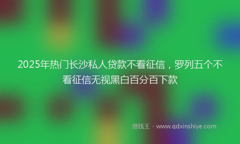 2025年热门长沙私人贷款不看征信，罗列五个不看征信无视黑白百分百下款