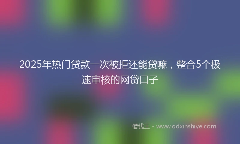 2025年热门贷款一次被拒还能贷嘛，整合5个极速审核的网贷口子