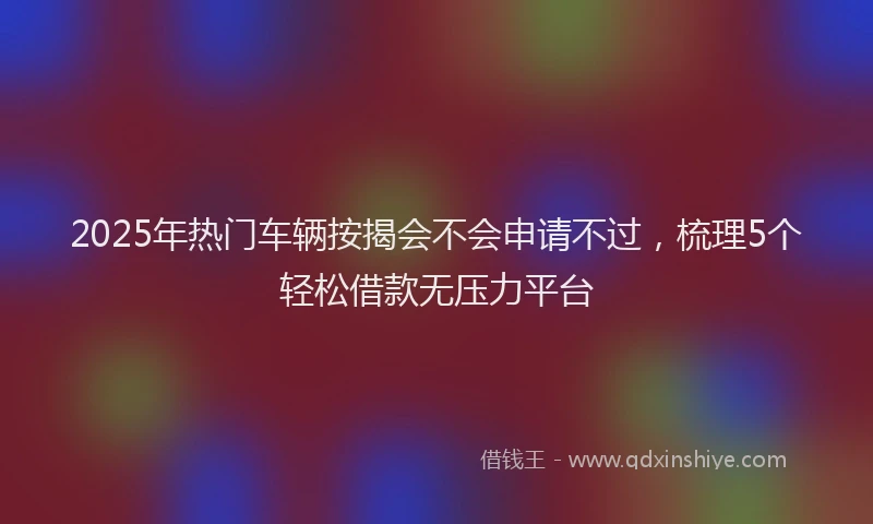 2025年热门车辆按揭会不会申请不过，梳理5个轻松借款无压力平台