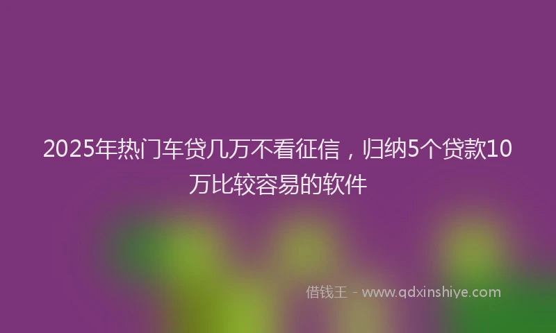 2025年热门车贷几万不看征信，归纳5个贷款10万比较容易的软件