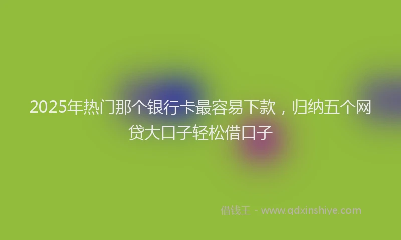 2025年热门那个银行卡最容易下款，归纳五个网贷大口子轻松借口子