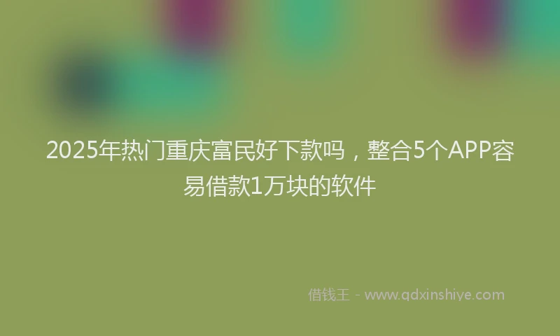 2025年热门重庆富民好下款吗，整合5个APP容易借款1万块的软件