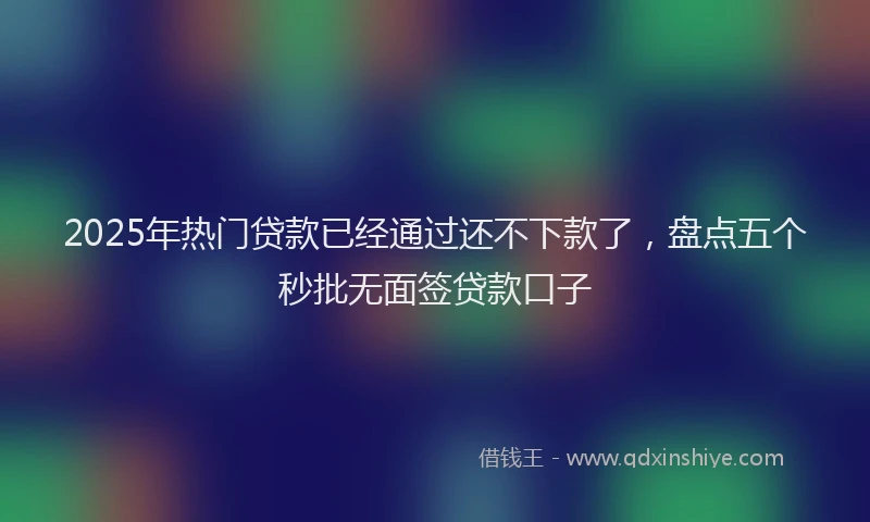 2025年热门贷款已经通过还不下款了，盘点五个秒批无面签贷款口子
