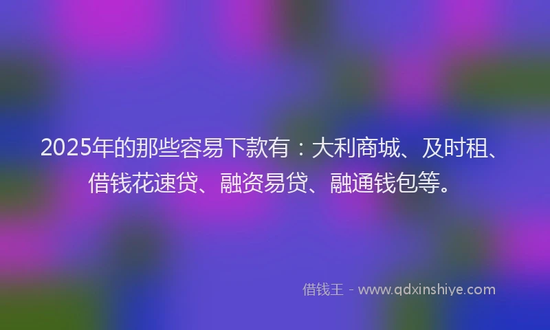 2025年的那些容易下款有：大利商城、及时租、借钱花速贷、融资易贷、融通钱包等。