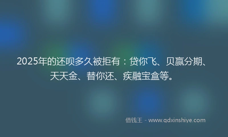 2025年的还呗多久被拒有：贷你飞、贝赢分期、天天金、替你还、疾融宝盒等。