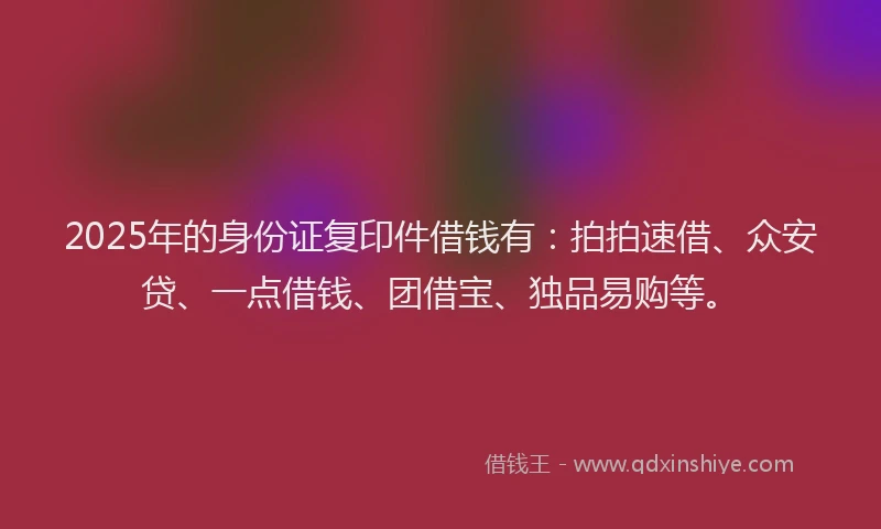 2025年的身份证复印件借钱有：拍拍速借、众安贷、一点借钱、团借宝、独品易购等。
