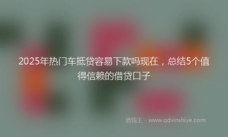 2025年热门车抵贷容易下款吗现在，总结5个值得信赖的借贷口子