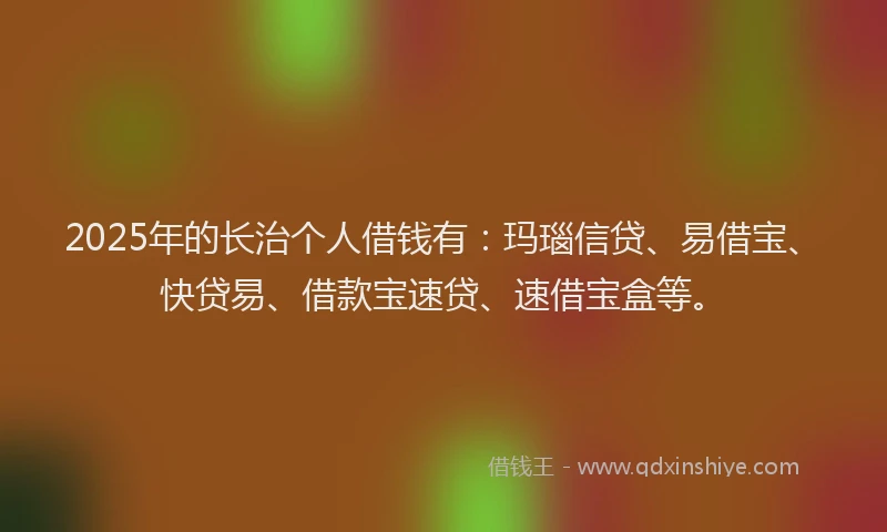 2025年的长治个人借钱有：玛瑙信贷、易借宝、快贷易、借款宝速贷、速借宝盒等。