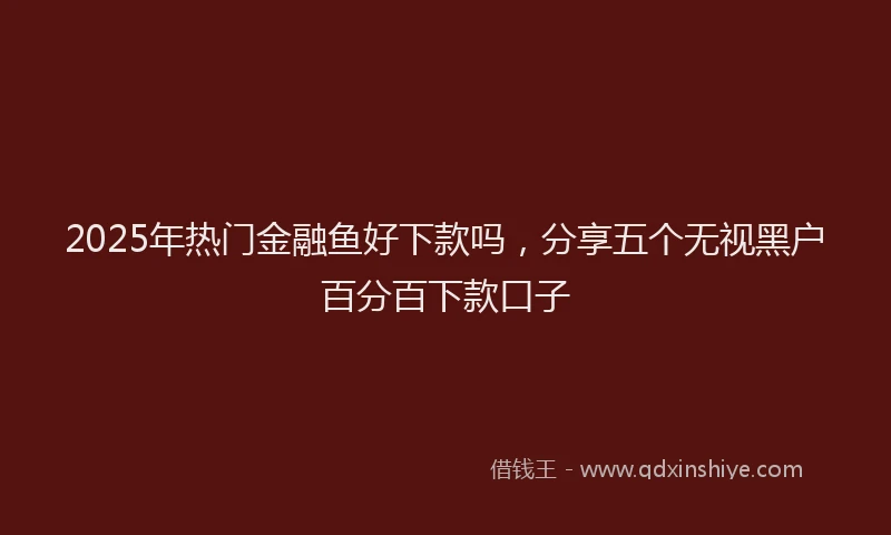 2025年热门金融鱼好下款吗，分享五个无视黑户百分百下款口子