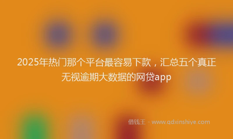 2025年热门那个平台最容易下款，汇总五个真正无视逾期大数据的网贷app