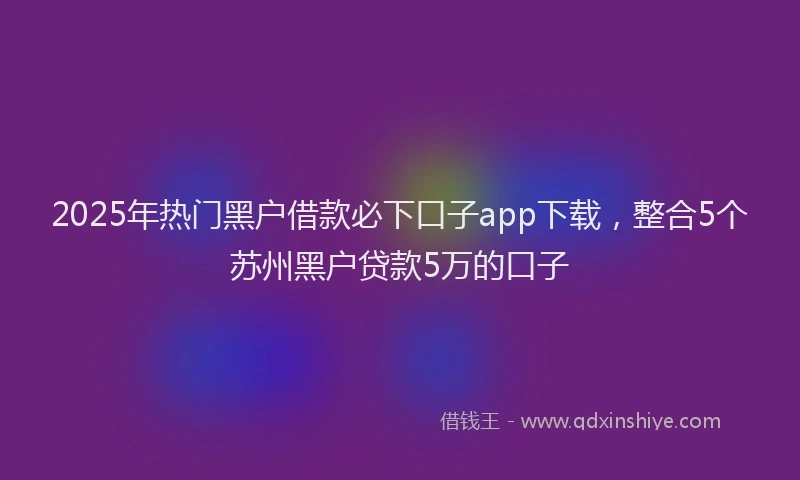 2025年热门黑户借款必下口子app下载，整合5个苏州黑户贷款5万的口子