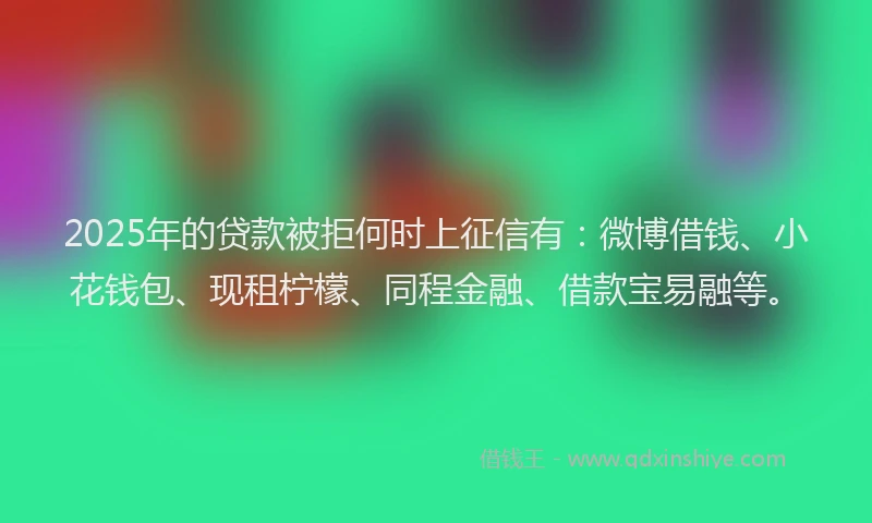2025年的贷款被拒何时上征信有：微博借钱、小花钱包、现租柠檬、同程金融、借款宝易融等。