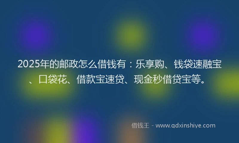 2025年的邮政怎么借钱有：乐享购、钱袋速融宝、口袋花、借款宝速贷、现金秒借贷宝等。
