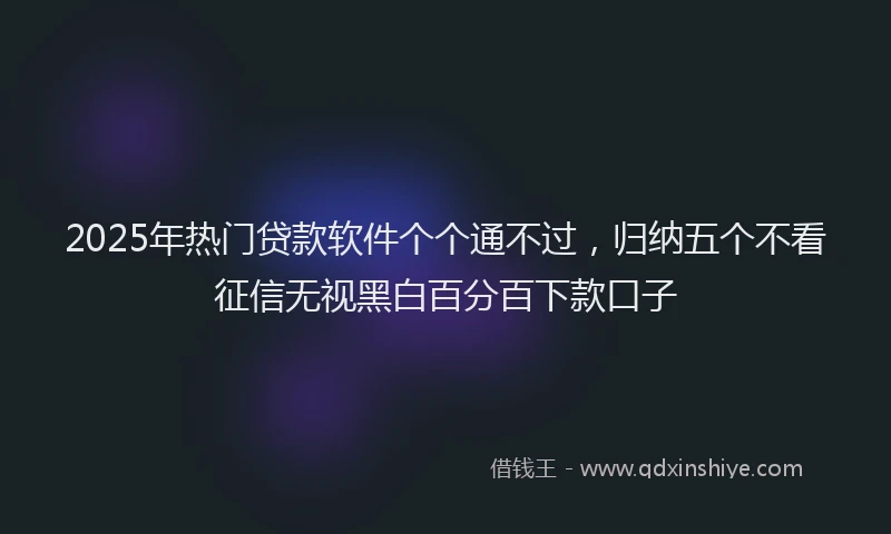 2025年热门贷款软件个个通不过，归纳五个不看征信无视黑白百分百下款口子