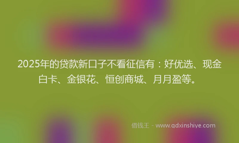 2025年的贷款新口子不看征信有：好优选、现金白卡、金银花、恒创商城、月月盈等。