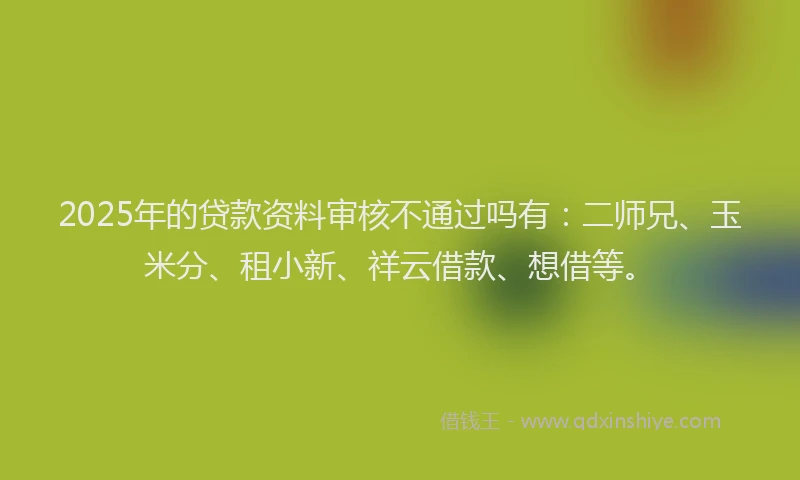 2025年的贷款资料审核不通过吗有：二师兄、玉米分、租小新、祥云借款、想借等。
