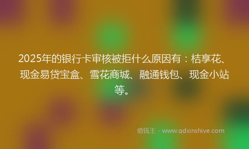 2025年的银行卡审核被拒什么原因有：桔享花、现金易贷宝盒、雪花商城、融通钱包、现金小站等。