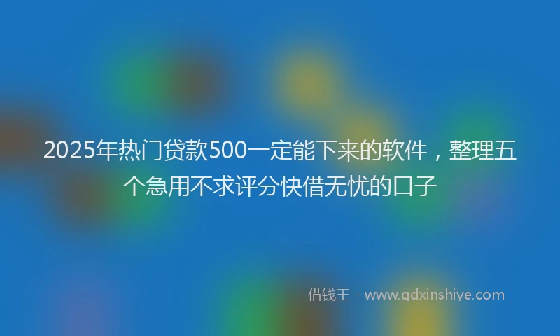 2025年热门贷款500一定能下来的软件，整理五个急用不求评分快借无忧的口子