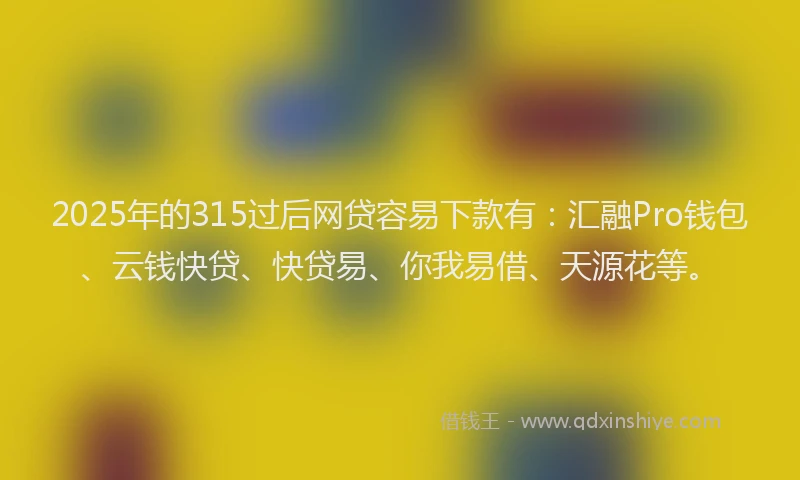 2025年的315过后网贷容易下款有：汇融Pro钱包、云钱快贷、快贷易、你我易借、天源花等。