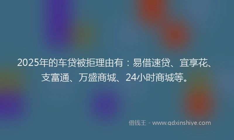 2025年的车贷被拒理由有：易借速贷、宜享花、支富通、万盛商城、24小时商城等。